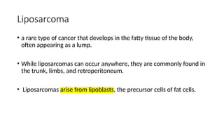 Liposarcoma
• a rare type of cancer that develops in the fatty tissue of the body,
often appearing as a lump.
• While liposarcomas can occur anywhere, they are commonly found in
the trunk, limbs, and retroperitoneum.
• Liposarcomas arise from lipoblasts, the precursor cells of fat cells.
 
