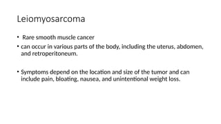 Leiomyosarcoma
• Rare smooth muscle cancer
• can occur in various parts of the body, including the uterus, abdomen,
and retroperitoneum.
• Symptoms depend on the location and size of the tumor and can
include pain, bloating, nausea, and unintentional weight loss.
 