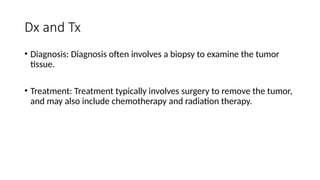 Dx and Tx
• Diagnosis: Diagnosis often involves a biopsy to examine the tumor
tissue.
• Treatment: Treatment typically involves surgery to remove the tumor,
and may also include chemotherapy and radiation therapy.
 