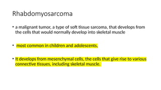 Rhabdomyosarcoma
• a malignant tumor, a type of soft tissue sarcoma, that develops from
the cells that would normally develop into skeletal muscle
• most common in children and adolescents,
• It develops from mesenchymal cells, the cells that give rise to various
connective tissues, including skeletal muscle.
 