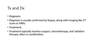 Tx and Dx
• Diagnosis:
• Diagnosis is usually confirmed by biopsy, along with imaging like CT
scans or MRIs.
• Treatment:
• Treatment typically involves surgery, chemotherapy, and radiation
therapy, often in combination.
 