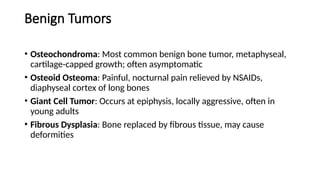 Benign Tumors
• Osteochondroma: Most common benign bone tumor, metaphyseal,
cartilage-capped growth; often asymptomatic
• Osteoid Osteoma: Painful, nocturnal pain relieved by NSAIDs,
diaphyseal cortex of long bones
• Giant Cell Tumor: Occurs at epiphysis, locally aggressive, often in
young adults
• Fibrous Dysplasia: Bone replaced by fibrous tissue, may cause
deformities
 
