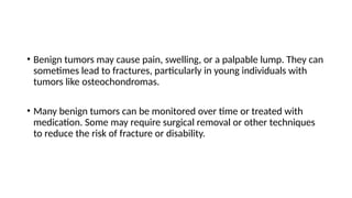 • Benign tumors may cause pain, swelling, or a palpable lump. They can
sometimes lead to fractures, particularly in young individuals with
tumors like osteochondromas.
• Many benign tumors can be monitored over time or treated with
medication. Some may require surgical removal or other techniques
to reduce the risk of fracture or disability.
 