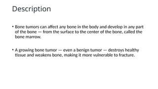 Description
• Bone tumors can affect any bone in the body and develop in any part
of the bone — from the surface to the center of the bone, called the
bone marrow.
• A growing bone tumor — even a benign tumor — destroys healthy
tissue and weakens bone, making it more vulnerable to fracture.
 