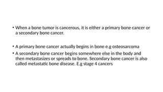• When a bone tumor is cancerous, it is either a primary bone cancer or
a secondary bone cancer.
• A primary bone cancer actually begins in bone e.g osteosarcoma
• A secondary bone cancer begins somewhere else in the body and
then metastasizes or spreads to bone. Secondary bone cancer is also
called metastatic bone disease. E.g stage 4 cancers
 