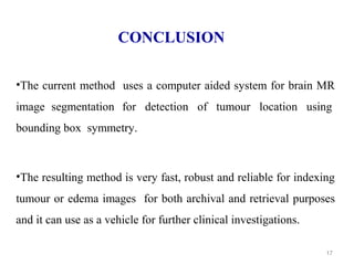 17
CONCLUSION
•The current method uses a computer aided system for brain MR
image segmentation for detection of tumour location using
bounding box symmetry.
•The resulting method is very fast, robust and reliable for indexing
tumour or edema images for both archival and retrieval purposes
and it can use as a vehicle for further clinical investigations.
 