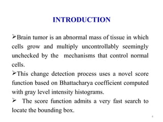 4
INTRODUCTION
Brain tumor is an abnormal mass of tissue in which
cells grow and multiply uncontrollably seemingly
unchecked by the mechanisms that control normal
cells.
This change detection process uses a novel score
function based on Bhattacharya coefficient computed
with gray level intensity histograms.
 The score function admits a very fast search to
locate the bounding box.
 