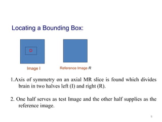 6
D
Locating a Bounding Box:
1.Axis of symmetry on an axial MR slice is found which divides
brain in two halves left (I) and right (R).
2. One half serves as test Image and the other half supplies as the
reference image.
Image I Reference Image R
 