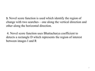 7
3. Novel score function is used which identify the region of
change with two searches – one along the vertical direction and
other along the horizontal direction.
4. Novel score function uses Bhattacharya coefficient to
detects a rectangle D which represents the region of interest
between images I and R
 