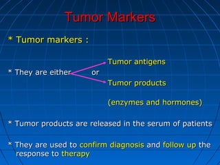 Tumor MarkersTumor Markers
* Tumor markers :* Tumor markers :
Tumor antigensTumor antigens
* They are either or* They are either or
Tumor productsTumor products
(enzymes and hormones)(enzymes and hormones)
* Tumor products are released in the serum of patients* Tumor products are released in the serum of patients
* They are used to* They are used to confirm diagnosisconfirm diagnosis andand follow upfollow up thethe
response toresponse to therapytherapy
 