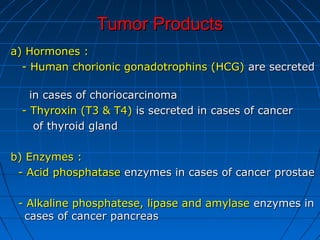 Tumor ProductsTumor Products
a) Hormones :a) Hormones :
-- Human chorionic gonadotrophins (HCG)Human chorionic gonadotrophins (HCG) are secretedare secreted
in cases of choriocarcinomain cases of choriocarcinoma
- Thyroxin (T3 & T4)- Thyroxin (T3 & T4) is secreted in cases of canceris secreted in cases of cancer
of thyroid glandof thyroid gland
b) Enzymes :b) Enzymes :
- Acid phosphatase- Acid phosphatase enzymes in cases of cancer prostaeenzymes in cases of cancer prostae
- Alkaline phosphatese, lipase and amylase- Alkaline phosphatese, lipase and amylase enzymes inenzymes in
cases of cancer pancreascases of cancer pancreas
 