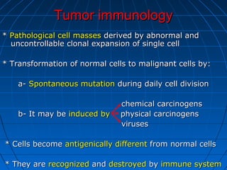 Tumor immunologyTumor immunology
** Pathological cell massesPathological cell masses derived by abnormal andderived by abnormal and
uncontrollable clonal expansion of single celluncontrollable clonal expansion of single cell
* Transformation of normal cells to malignant cells by:* Transformation of normal cells to malignant cells by:
a-a- Spontaneous mutationSpontaneous mutation during daily cell divisionduring daily cell division
chemical carcinogenschemical carcinogens
b- It may beb- It may be induced byinduced by physical carcinogensphysical carcinogens
virusesviruses
* Cells become* Cells become antigenically differentantigenically different from normal cellsfrom normal cells
* They are* They are recognizedrecognized andand destroyeddestroyed byby immune systemimmune system
 