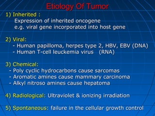 Etiology Of TumorEtiology Of Tumor
1) Inherited :1) Inherited :
Expression of inherited oncogeneExpression of inherited oncogene
e.g. viral gene incorporated into host genee.g. viral gene incorporated into host gene
2) Viral:2) Viral:
- Human papilloma, herpes type 2, HBV, EBV (DNA)- Human papilloma, herpes type 2, HBV, EBV (DNA)
- Human T-cell leuckemia virus (RNA)- Human T-cell leuckemia virus (RNA)
3) Chemical:3) Chemical:
- Poly cyclic hydrocarbons cause sarcomas- Poly cyclic hydrocarbons cause sarcomas
- Aromatic amines cause mammary carcinoma- Aromatic amines cause mammary carcinoma
- Alkyl nitroso amines cause hepatoma- Alkyl nitroso amines cause hepatoma
4) Radiological:4) Radiological: Ultraviolet & ionizing irradiationUltraviolet & ionizing irradiation
5) Spontaneous:5) Spontaneous: failure in the cellular growth controlfailure in the cellular growth control
 