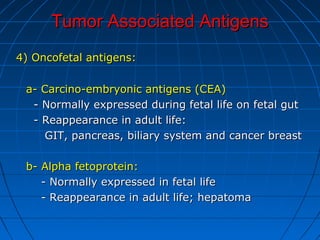 Tumor Associated AntigensTumor Associated Antigens
4) Oncofetal antigens:4) Oncofetal antigens:
a- Carcino-embryonic antigens (CEA)a- Carcino-embryonic antigens (CEA)
- Normally expressed during fetal life on fetal gut- Normally expressed during fetal life on fetal gut
- Reappearance in adult life:- Reappearance in adult life:
GIT, pancreas, biliary system and cancer breastGIT, pancreas, biliary system and cancer breast
b- Alpha fetoprotein:b- Alpha fetoprotein:
- Normally expressed in fetal life- Normally expressed in fetal life
- Reappearance in adult life; hepatoma- Reappearance in adult life; hepatoma
 