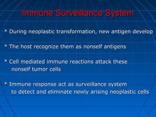 Immune Surveillance SystemImmune Surveillance System
* During neoplastic transformation, new antigen develop* During neoplastic transformation, new antigen develop
* The host recognize them as nonself antigens* The host recognize them as nonself antigens
* Cell mediated immune reactions attack these* Cell mediated immune reactions attack these
nonself tumor cellsnonself tumor cells
* Immune response act as surveillance system* Immune response act as surveillance system
to detect and eliminate newly arising neoplastic cellsto detect and eliminate newly arising neoplastic cells
 