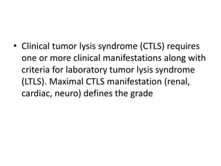 • Clinical tumor lysis syndrome (CTLS) requires
one or more clinical manifestations along with
criteria for laboratory tumor lysis syndrome
(LTLS). Maximal CTLS manifestation (renal,
cardiac, neuro) defines the grade
 