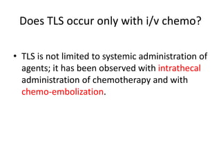 Does TLS occur only with i/v chemo?
• TLS is not limited to systemic administration of
agents; it has been observed with intrathecal
administration of chemotherapy and with
chemo-embolization.
 