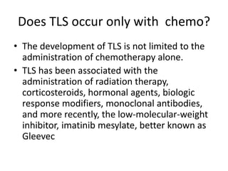 Does TLS occur only with chemo?
• The development of TLS is not limited to the
administration of chemotherapy alone.
• TLS has been associated with the
administration of radiation therapy,
corticosteroids, hormonal agents, biologic
response modifiers, monoclonal antibodies,
and more recently, the low-molecular-weight
inhibitor, imatinib mesylate, better known as
Gleevec
 