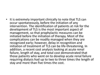 • It is extremely important clinically to note that TLS can
occur spontaneously, before the initiation of any
intervention. The identification of patients at risk for the
development of TLS is the most important aspect of
management, so that prophylactic measures can be
initiated before the initiation of therapy. Most of the
complications can be readily managed when they are
recognized early; however, delay in recognition and
initiation of treatment of TLS can be life-threatening. In
addition, a recent cost analysis looking at acute renal
failure, length of stay, and total cost demonstrated that
those patients who went on to develop acute renal failure
requiring dialysis had up to two to three times the length of
stay and more than five times the cost.
 