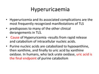 Hyperuricaemia
• Hyperuricemia and its associated complications are the
most frequently recognized manifestations of TLS
• predisposes to many of the other clinical
derangements in TLS.
• Cause of Hyperuricemia -results from rapid release
and catabolism of intracellular nucleic acids.
• Purine nucleic acids are catabolized to hypoxanthine,
then xanthine, and finally to uric acid by xanthine
oxidase. In humans, who lack urate oxidase, uric acid is
the final endpoint of purine catabolism
 