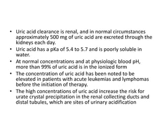 • Uric acid clearance is renal, and in normal circumstances
approximately 500 mg of uric acid are excreted through the
kidneys each day.
• Uric acid has a pKa of 5.4 to 5.7 and is poorly soluble in
water.
• At normal concentrations and at physiologic blood pH,
more than 99% of uric acid is in the ionized form
• The concentration of uric acid has been noted to be
elevated in patients with acute leukemias and lymphomas
before the initiation of therapy.
• The high concentrations of uric acid increase the risk for
urate crystal precipitation in the renal collecting ducts and
distal tubules, which are sites of urinary acidification
 
