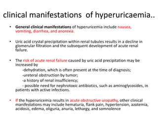 clinical manifestations of hyperuricaemia..
• General clinical manifestations of hyperuricemia include nausea,
vomiting, diarrhea, and anorexia.
• Uric acid crystal precipitation within renal tubules results in a decline in
glomerular filtration and the subsequent development of acute renal
failure.
• The risk of acute renal failure caused by uric acid precipitation may be
increased by
-dehydration, which is often present at the time of diagnosis;
-ureteral obstruction by tumor;
-a history of renal insufficiency;
- possible need for nephrotoxic antibiotics, such as aminoglycosides, in
patients with active infections.
• If the hyperuricemia results in acute obstructive uropathy, other clinical
manifestations may include hematuria, flank pain, hypertension, azotemia,
acidosis, edema, oliguria, anuria, lethargy, and somnolence
 