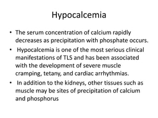 Hypocalcemia
• The serum concentration of calcium rapidly
decreases as precipitation with phosphate occurs.
• Hypocalcemia is one of the most serious clinical
manifestations of TLS and has been associated
with the development of severe muscle
cramping, tetany, and cardiac arrhythmias.
• In addition to the kidneys, other tissues such as
muscle may be sites of precipitation of calcium
and phosphorus
 