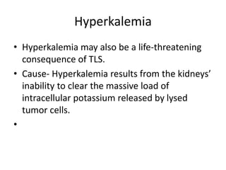 Hyperkalemia
• Hyperkalemia may also be a life-threatening
consequence of TLS.
• Cause- Hyperkalemia results from the kidneys’
inability to clear the massive load of
intracellular potassium released by lysed
tumor cells.
•
 