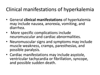 Clinical manifestations of hyperkalemia
• General clinical manifestations of hyperkalemia
may include nausea, anorexia, vomiting, and
diarrhea.
• More specific complications include
neuromuscular and cardiac abnormalities.
• Neuromuscular signs and symptoms may include
muscle weakness, cramps, paresthesias, and
possible paralysis.
• Cardiac manifestations may include asystole,
ventricular tachycardia or fibrillation, syncope,
and possible sudden death.
 