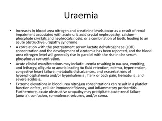 Uraemia
• Increases in blood urea nitrogen and creatinine levels occur as a result of renal
impairment associated with acute uric acid crystal nephropathy, calcium-
phosphate crystals and nephrocalcinosis, or a combination of both, leading to an
acute obstructive uropathy syndrome
• A correlation with the pretreatment serum lactate dehydrogenase (LDH)
concentration and the development of azotemia has been reported, and the blood
urea nitrogen level will generally rise in parallel with the rise in the serum
phosphorus concentration.
• Acute clinical manifestations may include uremia resulting in nausea, vomiting,
and lethargy; oliguria or anuria leading to fluid retention; edema, hypertension,
congestive heart failure, metabolic disturbances, and exacerbations of
hyperphosphatemia and/or hyperkalemia ; flank or back pain; hematuria; and
severe acidosis.
• Extreme elevations in blood urea nitrogen concentrations can result in a platelet
function defect, cellular immunodeficiency, and inflammatory pericarditis.
Furthermore, acute obstructive uropathy may precipitate acute renal failure
(anuria), confusion, somnolence, seizures, and/or coma.
 