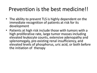 Prevention is the best medicine!!
• The ability to prevent TLS is highly dependent on the
immediate recognition of patients at risk for its
development
• Patients at high risk include those with tumors with a
high proliferative rate, large tumor masses including
elevated leukocyte counts, extensive adenopathy and
splenomegaly, pre-existing renal insufficiency, and
elevated levels of phosphorus, uric acid, or both before
the initiation of therapy
 