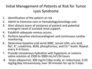 Initial Management of Patients at Risk for Tumor
Lysis Syndrome
1. Identification of the patient at risk
2. Admit to intensive care or hematology/oncology unit.
3. Alert dialysis team of existence of patient and potential
emergent need of assisted renal support.
4. Establish adequate venous access.
5. Perform baseline electrocardiogram and continuous cardiac
monitoring.
6. Determine baseline and serial WBC, serum LDH, uric acid,
Na+, K+, creatinine, BUN, phosphorous, and Ca++ levels. Repeat
every 4–6 hours.
7. Provide intravenous hydration with hypotonic or isotonic
saline solution at 2500 to 3000 mL/m2/24 hours.
8. Given allopurinol, 300 mg/m2/day orally, or rasburicase, 0.20
mg/kg/day intravenously, over 30 minutes for up to 3 days
 