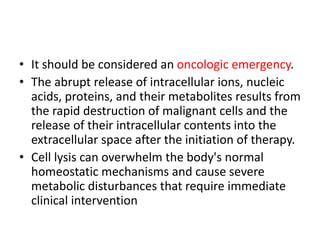 • It should be considered an oncologic emergency.
• The abrupt release of intracellular ions, nucleic
acids, proteins, and their metabolites results from
the rapid destruction of malignant cells and the
release of their intracellular contents into the
extracellular space after the initiation of therapy.
• Cell lysis can overwhelm the body's normal
homeostatic mechanisms and cause severe
metabolic disturbances that require immediate
clinical intervention
 