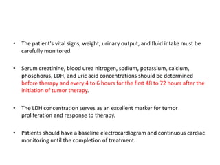 • The patient's vital signs, weight, urinary output, and fluid intake must be
carefully monitored.
• Serum creatinine, blood urea nitrogen, sodium, potassium, calcium,
phosphorus, LDH, and uric acid concentrations should be determined
before therapy and every 4 to 6 hours for the first 48 to 72 hours after the
initiation of tumor therapy.
• The LDH concentration serves as an excellent marker for tumor
proliferation and response to therapy.
• Patients should have a baseline electrocardiogram and continuous cardiac
monitoring until the completion of treatment.
 