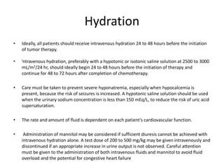 Hydration
• Ideally, all patients should receive intravenous hydration 24 to 48 hours before the initiation
of tumor therapy.
• Intravenous hydration, preferably with a hypotonic or isotonic saline solution at 2500 to 3000
mL/m2/24 hr, should ideally begin 24 to 48 hours before the initiation of therapy and
continue for 48 to 72 hours after completion of chemotherapy.
• Care must be taken to prevent severe hyponatremia, especially when hypocalcemia is
present, because the risk of seizures is increased. A hypotonic saline solution should be used
when the urinary sodium concentration is less than 150 mEq/L, to reduce the risk of uric acid
supersaturation.
• The rate and amount of fluid is dependent on each patient's cardiovascular function.
• Administration of mannitol may be considered if sufficient diuresis cannot be achieved with
intravenous hydration alone. A test dose of 200 to 500 mg/kg may be given intravenously and
discontinued if an appropriate increase in urine output is not observed. Careful attention
must be given to the administration of both intravenous fluids and mannitol to avoid fluid
overload and the potential for congestive heart failure
 