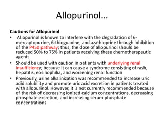 Allopurinol…
Cautions for Allopurinol
• Allopurinol is known to interfere with the degradation of 6-
mercaptopurine, 6-thioguanine, and azathioprine through inhibition
of the P450 pathway; thus, the dose of allopurinol should be
reduced 50% to 75% in patients receiving these chemotherapeutic
agents.
• Should be used with caution in patients with underlying renal
insufficiency, because it can cause a syndrome consisting of rash,
hepatitis, eosinophilia, and worsening renal function
• Previously, urine alkalinization was recommended to increase uric
acid solubility and promote uric acid excretion in patients treated
with allopurinol. However, it is not currently recommended because
of the risk of decreasing ionized calcium concentrations, decreasing
phosphate excretion, and increasing serum phosphate
concentrations
 