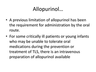 Allopurinol…
• A previous limitation of allopurinol has been
the requirement for administration by the oral
route.
• For some critically ill patients or young infants
who may be unable to tolerate oral
medications during the prevention or
treatment of TLS, there is an intravenous
preparation of allopurinol available
 