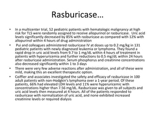 Rasburicase…
• In a multicenter trial, 52 pediatric patients with hematologic malignancy at high
risk for TLS were randomly assigned to receive allopurinol or rasburicase. Uric acid
levels significantly decreased by 85% with rasburicase as compared with 12% with
allopurinol within 4 hours of drug administration
• Pui and colleagues administered rasburicase IV at doses up to 0.2 mg/kg in 131
pediatric patients with newly diagnosed leukemia or lymphoma. They found a
rapid drop in uric acid levels from 9.7 to 1 mg/dL within 4 hours of treatment in
patients with hyperuricemia and further reductions to 0.5 mg/dL within 24 hours
after rasburicase administration. Serum phosphorus and creatinine concentrations
also decreased significantly within 1 to 3 days
• There were very few adverse reactions after administration, and all of these were
mild, making this an excellent therapeutic option.
• Coiffier and associates investigated the safety and efficacy of rasburicase in 100
adult patients with non-Hodgkin's lymphoma over a 1-year period. Of these
patients, 66% had elevated LDH levels and 11% were hyperuricemic with
concentrations higher than 7.56 mg/dL. Rasburicase was given to all subjects and
uric acid levels then measured at 4 hours. All of the patients responded to
rasburicase with normalization of uric acid, and none exhibited increased
creatinine levels or required dialysis
 
