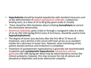 • Hyperkalemia should be treated expediently with standard measures such
as the administration of sodium polystyrene sulfonate, a potassium-
binding resin, at a dose of 15 to 60 g/day given orally or rectally.
• There should be little hesitation about initiating hemodialysis to correct
this electrolyte abnormality.
• Aluminum hydroxide, given orally or through a nasogastric tube at a dose
of 15 mL (50–150 mg/kg/24 hr) every 4 to 6 hours, should be used to treat
hyperphosphatemia.
• The degree of tumor lysis declines after the first 48 to 72 hours of
treatment, and a decline in the serum LDH level serves as an excellent
marker for a decrease in tumor lysis. However, close monitoring of the
patient should continue until treatment is completed
• Treatment of asymptomatic hypocalcemia is generally not recommended.
In patients with symptomatic hypocalcemia, intravenous calcium
gluconate (50–100 mg/kg per dose) may be administered to correct the
clinical symptoms; however, this may increase the risk of calcium and
phosphorus deposition and acute obstructive uropathy.
 