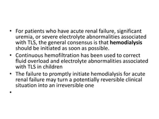 • For patients who have acute renal failure, significant
uremia, or severe electrolyte abnormalities associated
with TLS, the general consensus is that hemodialysis
should be initiated as soon as possible.
• Continuous hemofiltration has been used to correct
fluid overload and electrolyte abnormalities associated
with TLS in children
• The failure to promptly initiate hemodialysis for acute
renal failure may turn a potentially reversible clinical
situation into an irreversible one
•
 