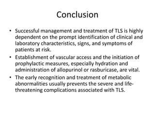 Conclusion
• Successful management and treatment of TLS is highly
dependent on the prompt identification of clinical and
laboratory characteristics, signs, and symptoms of
patients at risk.
• Establishment of vascular access and the initiation of
prophylactic measures, especially hydration and
administration of allopurinol or rasburicase, are vital.
• The early recognition and treatment of metabolic
abnormalities usually prevents the severe and life-
threatening complications associated with TLS.
 