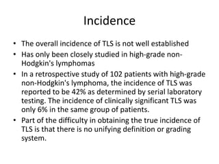 Incidence
• The overall incidence of TLS is not well established
• Has only been closely studied in high-grade non-
Hodgkin's lymphomas
• In a retrospective study of 102 patients with high-grade
non-Hodgkin's lymphoma, the incidence of TLS was
reported to be 42% as determined by serial laboratory
testing. The incidence of clinically significant TLS was
only 6% in the same group of patients.
• Part of the difficulty in obtaining the true incidence of
TLS is that there is no unifying definition or grading
system.
 