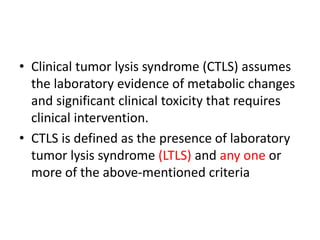 • Clinical tumor lysis syndrome (CTLS) assumes
the laboratory evidence of metabolic changes
and significant clinical toxicity that requires
clinical intervention.
• CTLS is defined as the presence of laboratory
tumor lysis syndrome (LTLS) and any one or
more of the above-mentioned criteria
 