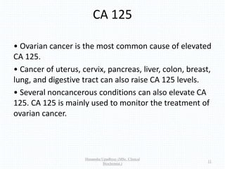 CA 125
• Ovarian cancer is the most common cause of elevated
CA 125.
• Cancer of uterus, cervix, pancreas, liver, colon, breast,
lung, and digestive tract can also raise CA 125 levels.
• Several noncancerous conditions can also elevate CA
125. CA 125 is mainly used to monitor the treatment of
ovarian cancer.
Himanshu Upadhyay (MSc. Clinical
Biochemist.)
11
 