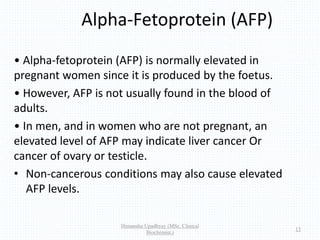 Alpha-Fetoprotein (AFP)
• Alpha-fetoprotein (AFP) is normally elevated in
pregnant women since it is produced by the foetus.
• However, AFP is not usually found in the blood of
adults.
• In men, and in women who are not pregnant, an
elevated level of AFP may indicate liver cancer Or
cancer of ovary or testicle.
• Non-cancerous conditions may also cause elevated
AFP levels.
Himanshu Upadhyay (MSc. Clinical
Biochemist.)
13
 