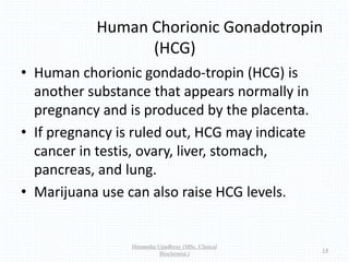 Human Chorionic Gonadotropin
(HCG)
• Human chorionic gondado-tropin (HCG) is
another substance that appears normally in
pregnancy and is produced by the placenta.
• If pregnancy is ruled out, HCG may indicate
cancer in testis, ovary, liver, stomach,
pancreas, and lung.
• Marijuana use can also raise HCG levels.
Himanshu Upadhyay (MSc. Clinical
Biochemist.)
14
 
