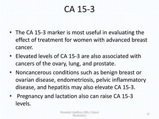 CA 15-3
• The CA 15-3 marker is most useful in evaluating the
effect of treatment for women with advanced breast
cancer.
• Elevated levels of CA 15-3 are also associated with
cancers of the ovary, lung, and prostate.
• Noncancerous conditions such as benign breast or
ovarian disease, endometriosis, pelvic inflammatory
disease, and hepatitis may also elevate CA 15-3.
• Pregnancy and lactation also can raise CA 15-3
levels.
Himanshu Upadhyay (MSc. Clinical
Biochemist.)
16
 