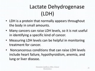 Lactate Dehydrogenase
(LDH)
• LDH is a protein that normally appears throughout
the body in small amounts.
• Many cancers can raise LDH levels, so it is not useful
in identifying a specific kind of cancer.
• Measuring LDH levels can be helpful in monitoring
treatment for cancer.
• Noncancerous conditions that can raise LDH levels
include heart failure, hypothyroidism, anemia, and
lung or liver disease.
Himanshu Upadhyay (MSc. Clinical
Biochemist.)
18
 