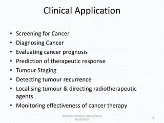 Clinical Application
• Screening for Cancer
• Diagnosing Cancer
• Evaluating cancer prognosis
• Prediction of therapeutic response
• Tumour Staging
• Detecting tumour recurrence
• Localising tumour & directing radiotherapeutic
agents
• Monitoring effectiveness of cancer therapy
Himanshu Upadhyay (MSc. Clinical
Biochemist.)
19
 