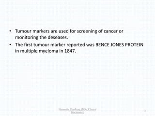 • Tumour markers are used for screening of cancer or
monitoring the deseases.
• The first tumour marker reported was BENCE JONES PROTEIN
in multiple myeloma in 1847.
Himanshu Upadhyay (MSc. Clinical
Biochemist.)
3
 